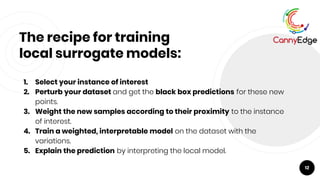 The recipe for training
local surrogate models:
1. Select your instance of interest
2. Perturb your dataset and get the black box predictions for these new
points.
3. Weight the new samples according to their proximity to the instance
of interest.
4. Train a weighted, interpretable model on the dataset with the
variations.
5. Explain the prediction by interpreting the local model.
12
 
