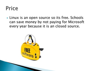  Linux is an open source so its free. Schools
can save money by not paying for Microsoft
every year because it is an closed source.
 