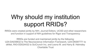 Why should my institution
support RRIDs?
RRIDs were created jointly by NIH, Journal Editors, UCSD and other researchers
and function in support of NIH guidelines for Rigor and Transparency
RRIDs are funded and maintained jointly by the following:
U24-DA039832 to The Neuroscience Information Framework, U24-DK097771 to
dkNet, R43-OD024432 to SciCrunch Inc, and Leona M. and Harry B. Helmsley
Charitable Trust
 