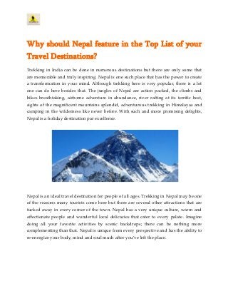 Why should Nepal feature in the Top List of your
Travel Destinations?
Trekking in India can be done in numerous destinations but there are only some that
are memorable and truly inspiring. Nepal is one such place that has the power to create
a transformation in your mind. Although trekking here is very popular, there is a lot
one can do here besides that. The jungles of Nepal are action packed, the climbs and
hikes breathtaking, airborne adventure in abundance, river rafting at its terrific best,
sights of the magnificent mountains splendid, adventurous trekking in Himalayas and
camping in the wilderness like never before. With such and more promising delights,
Nepal is a holiday destination par excellence.
Nepal is an ideal travel destination for people of all ages. Trekking in Nepal may be one
of the reasons many tourists come here but there are several other attractions that are
tucked away in every corner of the town. Nepal has a very unique culture, warm and
affectionate people and wonderful local delicacies that cater to every palate. Imagine
doing all your favorite activities by scenic backdrops; there can be nothing more
complementing than that. Nepal is unique from every perspective and has the ability to
re-energize your body, mind and soul much after you’ve left the place.
 