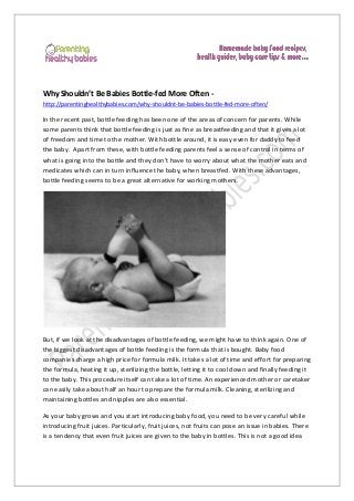 Why Shouldn’t Be Babies Bottle-fed More Often http://parentinghealthybabies.com/why-shouldnt-be-babies-bottle-fed-more-often/

In the recent past, bottle feeding has been one of the areas of concern for parents. While
some parents think that bottle feeding is just as fine as breastfeeding and that it gives a lot
of freedom and time to the mother. With bottle around, it is easy even for daddy to feed
the baby. Apart from these, with bottle feeding parents feel a sense of control in terms of
what is going into the bottle and they don’t have to worry about what the mother eats and
medicates which can in turn influence the baby, when breastfed. With these advantages,
bottle feeding seems to be a great alternative for working mothers.

But, if we look at the disadvantages of bottle feeding, we might have to think again. One of
the biggest disadvantages of bottle feeding is the formula that is bought. Baby food
companies charge a high price for formula milk. It takes a lot of time and effort for preparing
the formula, heating it up, sterilizing the bottle, letting it to cool down and finally feeding it
to the baby. This procedure itself can take a lot of time. An experienced mother or caretaker
can easily take about half an hour to prepare the formula milk. Cleaning, sterilizing and
maintaining bottles and nipples are also essential.
As your baby grows and you start introducing baby food, you need to be very careful while
introducing fruit juices. Particularly, fruit juices, not fruits can pose an issue in babies. There
is a tendency that even fruit juices are given to the baby in bottles. This is not a good idea

 