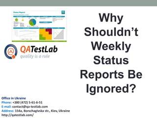 Why
Shouldn’t
Weekly
Status
Reports Be
Ignored?
Office in Ukraine
Phone: +380 (472) 5-61-6-51
E-mail: contact@qa-testlab.com
Address: 154a, Borschagivska str., Kiev, Ukraine
http://qatestlab.com/
 