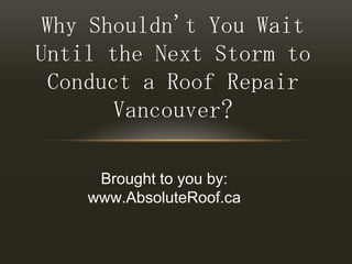 Why Shouldn't You Wait Until the Next Storm to Conduct a Roof Repair Vancouver? Brought to you by: www.AbsoluteRoof.ca 