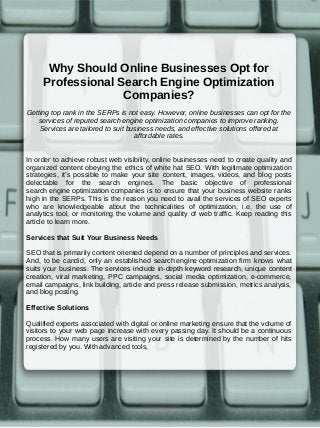 Why Should Online Businesses Opt for
Professional Search Engine Optimization
Companies?
Getting top rank in the SERPs is not easy. However, online businesses can opt for the
services of reputed search engine optimization companies to improve ranking.
Services are tailored to suit business needs, and effective solutions offered at
affordable rates.
In order to achieve robust web visibility, online businesses need to create quality and
organized content obeying the ethics of white hat SEO. With legitimate optimization
strategies, it’s possible to make your site content, images, videos, and blog posts
delectable for the search engines. The basic objective of professional
search engine optimization companies is to ensure that your business website ranks
high in the SERPs. This is the reason you need to avail the services of SEO experts
who are knowledgeable about the technicalities of optimization, i.e. the use of
analytics tool, or monitoring the volume and quality of web traffic. Keep reading this
article to learn more.
Services that Suit Your Business Needs
SEO that is primarily content oriented depend on a number of principles and services.
And, to be candid, only an established search engine optimization firm knows what
suits your business. The services include in-depth keyword research, unique content
creation, viral marketing, PPC campaigns, social media optimization, e-commerce,
email campaigns, link building, article and press release submission, metrics analysis,
and blog posting.
Effective Solutions
Qualified experts associated with digital or online marketing ensure that the volume of
visitors to your web page increase with every passing day. It should be a continuous
process. How many users are visiting your site is determined by the number of hits
registered by you. With advanced tools,
 