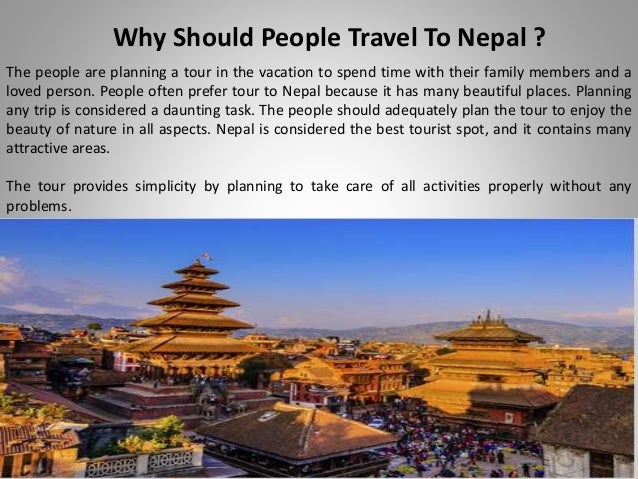 Why Should People Travel To Nepal ?
The people are planning a tour in the vacation to spend time with their family members and a
loved person. People often prefer tour to Nepal because it has many beautiful places. Planning
any trip is considered a daunting task. The people should adequately plan the tour to enjoy the
beauty of nature in all aspects. Nepal is considered the best tourist spot, and it contains many
attractive areas.
The tour provides simplicity by planning to take care of all activities properly without any
problems.
 