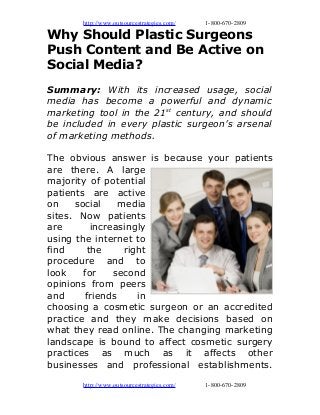http://www.outsourcestrategies.com/ 1-800-670-2809
Why Should Plastic Surgeons
Push Content and Be Active on
Social Media?
Summary: With its increased usage, social
media has become a powerful and dynamic
marketing tool in the 21st
century, and should
be included in every plastic surgeon’s arsenal
of marketing methods.
The obvious answer is because your patients
are there. A large
majority of potential
patients are active
on social media
sites. Now patients
are increasingly
using the internet to
find the right
procedure and to
look for second
opinions from peers
and friends in
choosing a cosmetic surgeon or an accredited
practice and they make decisions based on
what they read online. The changing marketing
landscape is bound to affect cosmetic surgery
practices as much as it affects other
businesses and professional establishments.
http://www.outsourcestrategies.com/ 1-800-670-2809
 