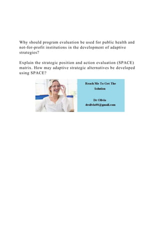 Why should program evaluation be used for public health and
not-for-profit institutions in the development of adaptive
strategies?
Explain the strategic position and action evaluation (SPACE)
matrix. How may adaptive strategic alternatives be developed
using SPACE?
 
