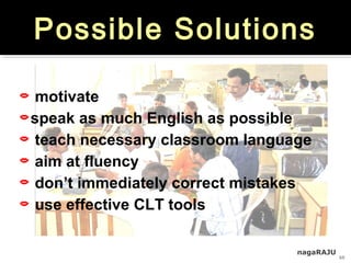 nagaRAJU
10
Possible Solutions
 motivate
speak as much English as possible
 teach necessary classroom language
 aim at fluency
 don’t immediately correct mistakes
 use effective CLT tools
 