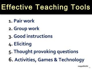 nagaRAJU
12
Effective Teaching Tools
1. Pair work
2. Group work
3. Good instructions
4. Eliciting
5. Thought provoking questions
6. Activities, Games & Technology
 