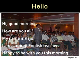 nagaRAJU
Hello
Hi, good morning.
How are you all?
My name is Raju.
I am a retired English teacher.
Happy to be with you this morning.
 