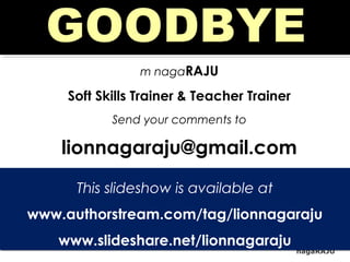 nagaRAJU
m nagaRAJU
Soft Skills Trainer & Teacher Trainer
Send your comments to
lionnagaraju@gmail.com
This slideshow is available at
www.authorstream.com/tag/lionnagaraju
www.slideshare.net/lionnagaraju
This slideshow is available at
www.authorstream.com/tag/lionnagaraju
www.slideshare.net/lionnagaraju
 