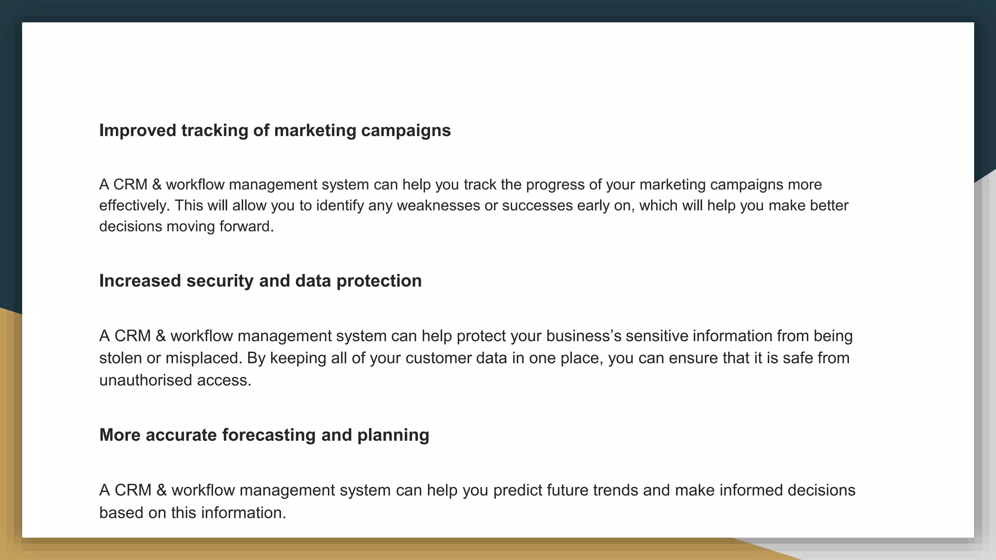 Improved tracking of marketing campaigns
A CRM & workflow management system can help you track the progress of your marketing campaigns more
effectively. This will allow you to identify any weaknesses or successes early on, which will help you make better
decisions moving forward.
Increased security and data protection
A CRM & workflow management system can help protect your business’s sensitive information from being
stolen or misplaced. By keeping all of your customer data in one place, you can ensure that it is safe from
unauthorised access.
More accurate forecasting and planning
A CRM & workflow management system can help you predict future trends and make informed decisions
based on this information.
 