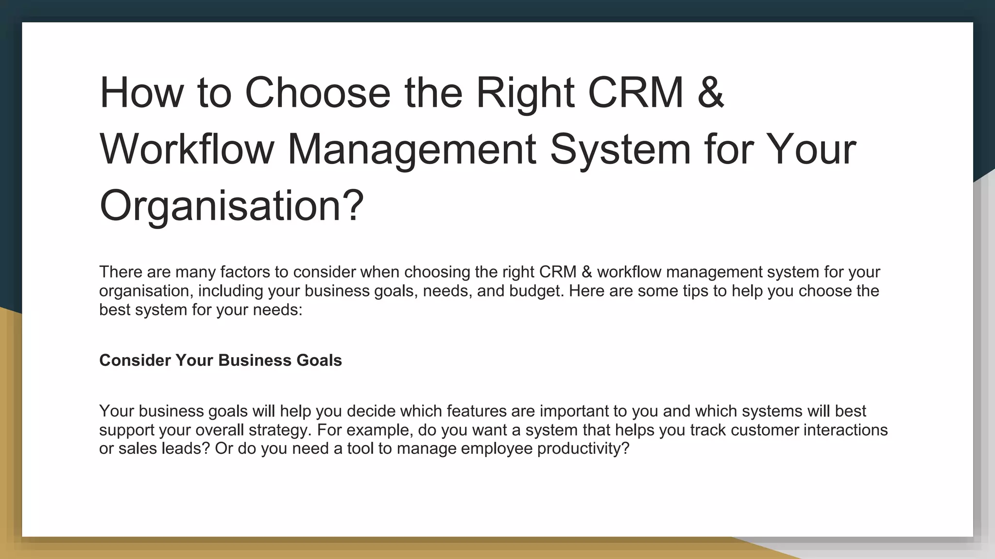 How to Choose the Right CRM &
Workflow Management System for Your
Organisation?
There are many factors to consider when choosing the right CRM & workflow management system for your
organisation, including your business goals, needs, and budget. Here are some tips to help you choose the
best system for your needs:
Consider Your Business Goals
Your business goals will help you decide which features are important to you and which systems will best
support your overall strategy. For example, do you want a system that helps you track customer interactions
or sales leads? Or do you need a tool to manage employee productivity?
 