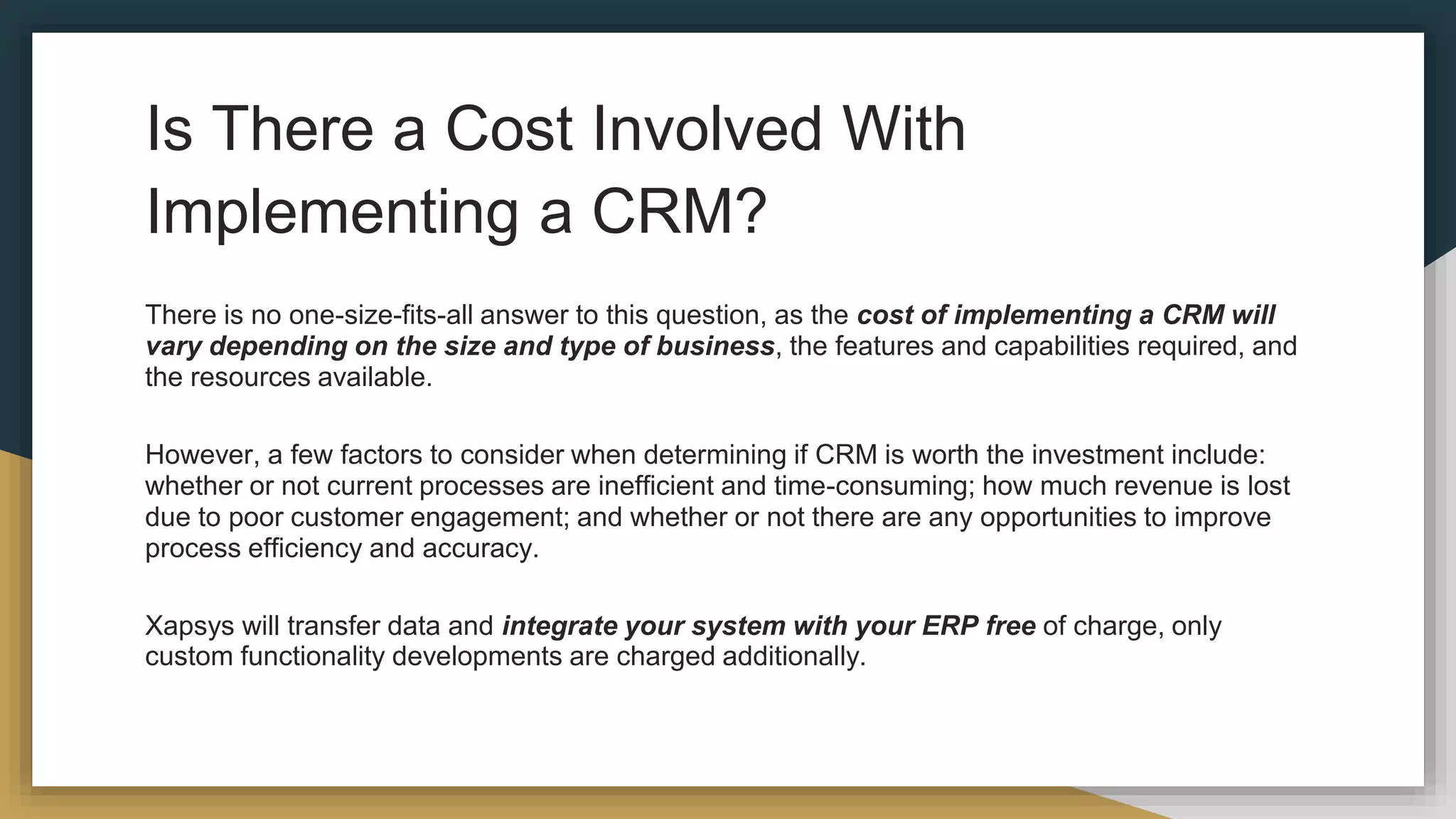 Is There a Cost Involved With
Implementing a CRM?
There is no one-size-fits-all answer to this question, as the cost of implementing a CRM will
vary depending on the size and type of business, the features and capabilities required, and
the resources available.
However, a few factors to consider when determining if CRM is worth the investment include:
whether or not current processes are inefficient and time-consuming; how much revenue is lost
due to poor customer engagement; and whether or not there are any opportunities to improve
process efficiency and accuracy.
Xapsys will transfer data and integrate your system with your ERP free of charge, only
custom functionality developments are charged additionally.
 