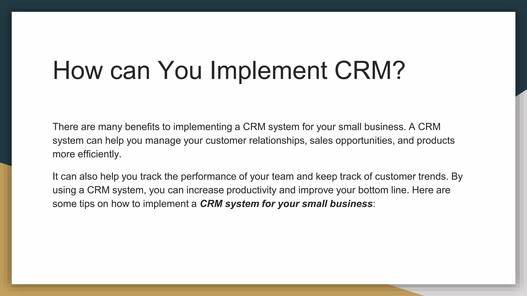 How can You Implement CRM?
There are many benefits to implementing a CRM system for your small business. A CRM
system can help you manage your customer relationships, sales opportunities, and products
more efficiently.
It can also help you track the performance of your team and keep track of customer trends. By
using a CRM system, you can increase productivity and improve your bottom line. Here are
some tips on how to implement a CRM system for your small business:
 