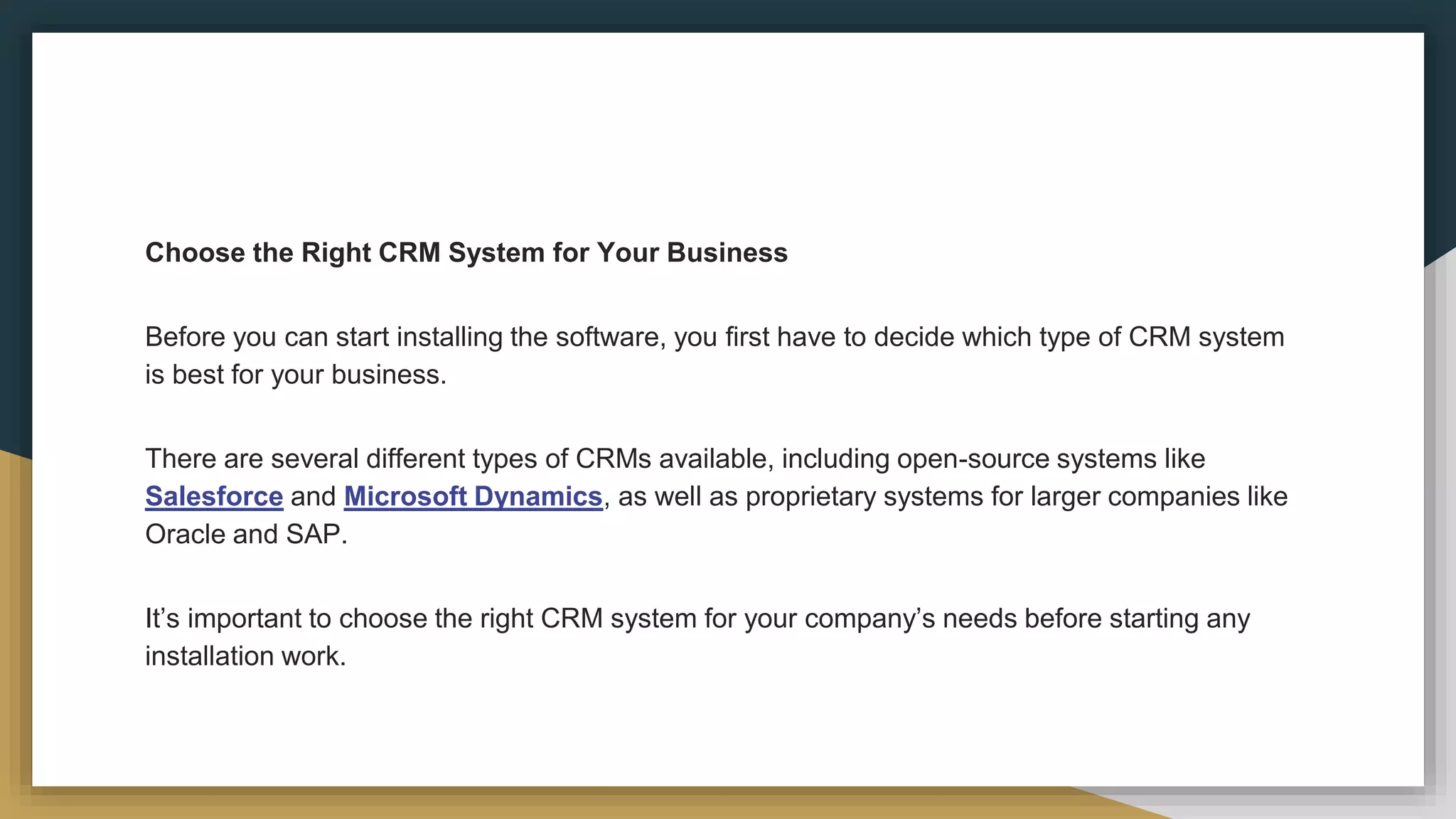 Choose the Right CRM System for Your Business
Before you can start installing the software, you first have to decide which type of CRM system
is best for your business.
There are several different types of CRMs available, including open-source systems like
Salesforce and Microsoft Dynamics, as well as proprietary systems for larger companies like
Oracle and SAP.
It’s important to choose the right CRM system for your company’s needs before starting any
installation work.
 