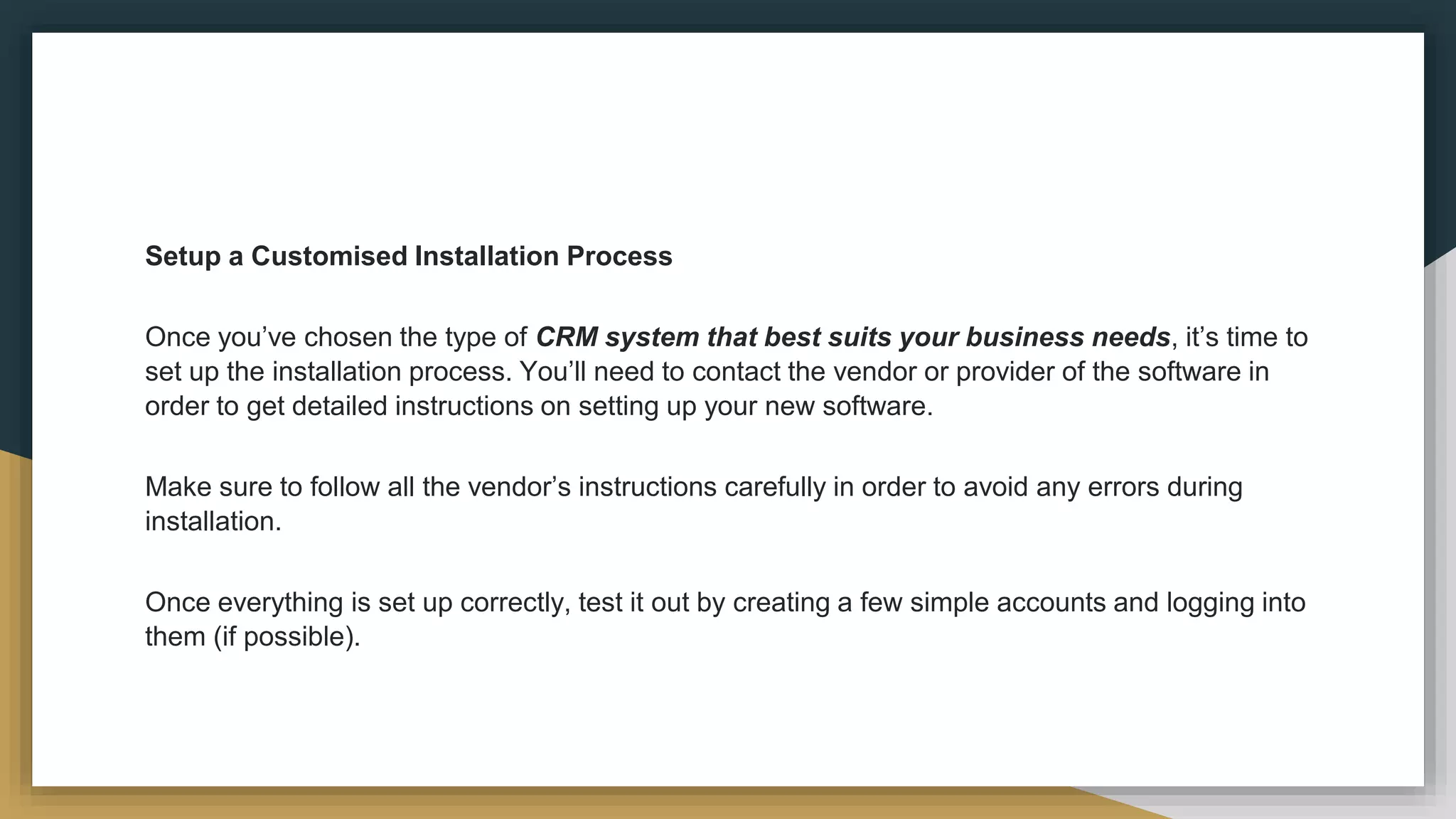Setup a Customised Installation Process
Once you’ve chosen the type of CRM system that best suits your business needs, it’s time to
set up the installation process. You’ll need to contact the vendor or provider of the software in
order to get detailed instructions on setting up your new software.
Make sure to follow all the vendor’s instructions carefully in order to avoid any errors during
installation.
Once everything is set up correctly, test it out by creating a few simple accounts and logging into
them (if possible).
 