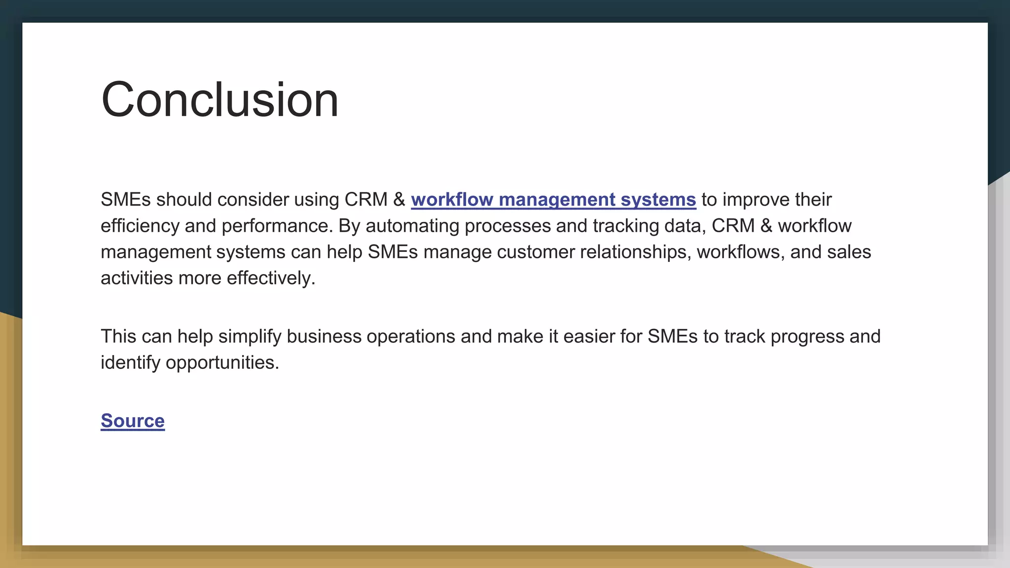 Conclusion
SMEs should consider using CRM & workflow management systems to improve their
efficiency and performance. By automating processes and tracking data, CRM & workflow
management systems can help SMEs manage customer relationships, workflows, and sales
activities more effectively.
This can help simplify business operations and make it easier for SMEs to track progress and
identify opportunities.
Source
 