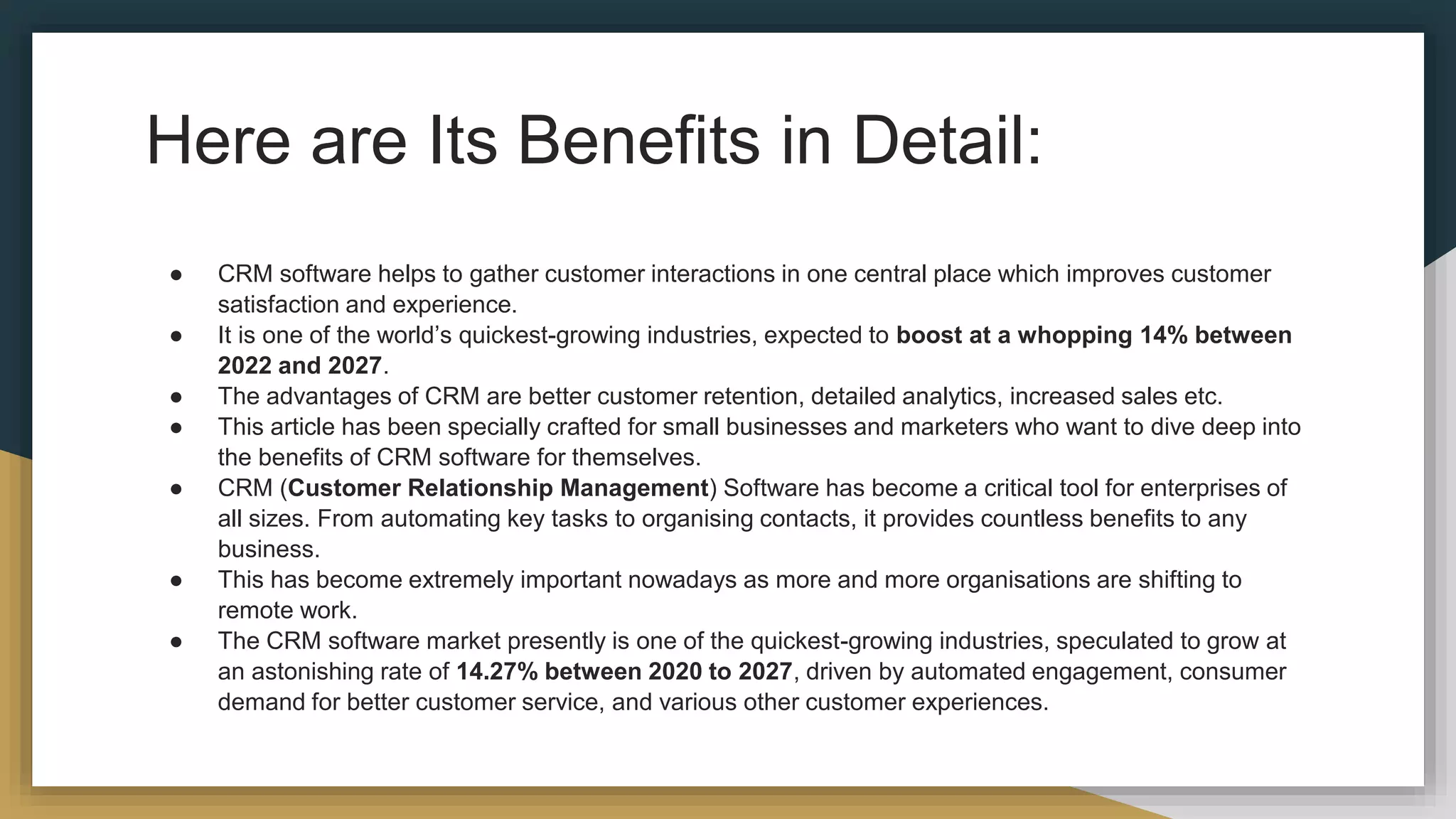 Here are Its Benefits in Detail:
● CRM software helps to gather customer interactions in one central place which improves customer
satisfaction and experience.
● It is one of the world’s quickest-growing industries, expected to boost at a whopping 14% between
2022 and 2027.
● The advantages of CRM are better customer retention, detailed analytics, increased sales etc.
● This article has been specially crafted for small businesses and marketers who want to dive deep into
the benefits of CRM software for themselves.
● CRM (Customer Relationship Management) Software has become a critical tool for enterprises of
all sizes. From automating key tasks to organising contacts, it provides countless benefits to any
business.
● This has become extremely important nowadays as more and more organisations are shifting to
remote work.
● The CRM software market presently is one of the quickest-growing industries, speculated to grow at
an astonishing rate of 14.27% between 2020 to 2027, driven by automated engagement, consumer
demand for better customer service, and various other customer experiences.
 