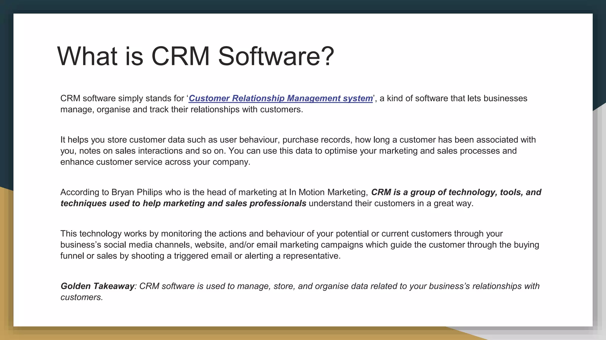 What is CRM Software?
CRM software simply stands for ‘Customer Relationship Management system’, a kind of software that lets businesses
manage, organise and track their relationships with customers.
It helps you store customer data such as user behaviour, purchase records, how long a customer has been associated with
you, notes on sales interactions and so on. You can use this data to optimise your marketing and sales processes and
enhance customer service across your company.
According to Bryan Philips who is the head of marketing at In Motion Marketing, CRM is a group of technology, tools, and
techniques used to help marketing and sales professionals understand their customers in a great way.
This technology works by monitoring the actions and behaviour of your potential or current customers through your
business’s social media channels, website, and/or email marketing campaigns which guide the customer through the buying
funnel or sales by shooting a triggered email or alerting a representative.
Golden Takeaway: CRM software is used to manage, store, and organise data related to your business’s relationships with
customers.
 