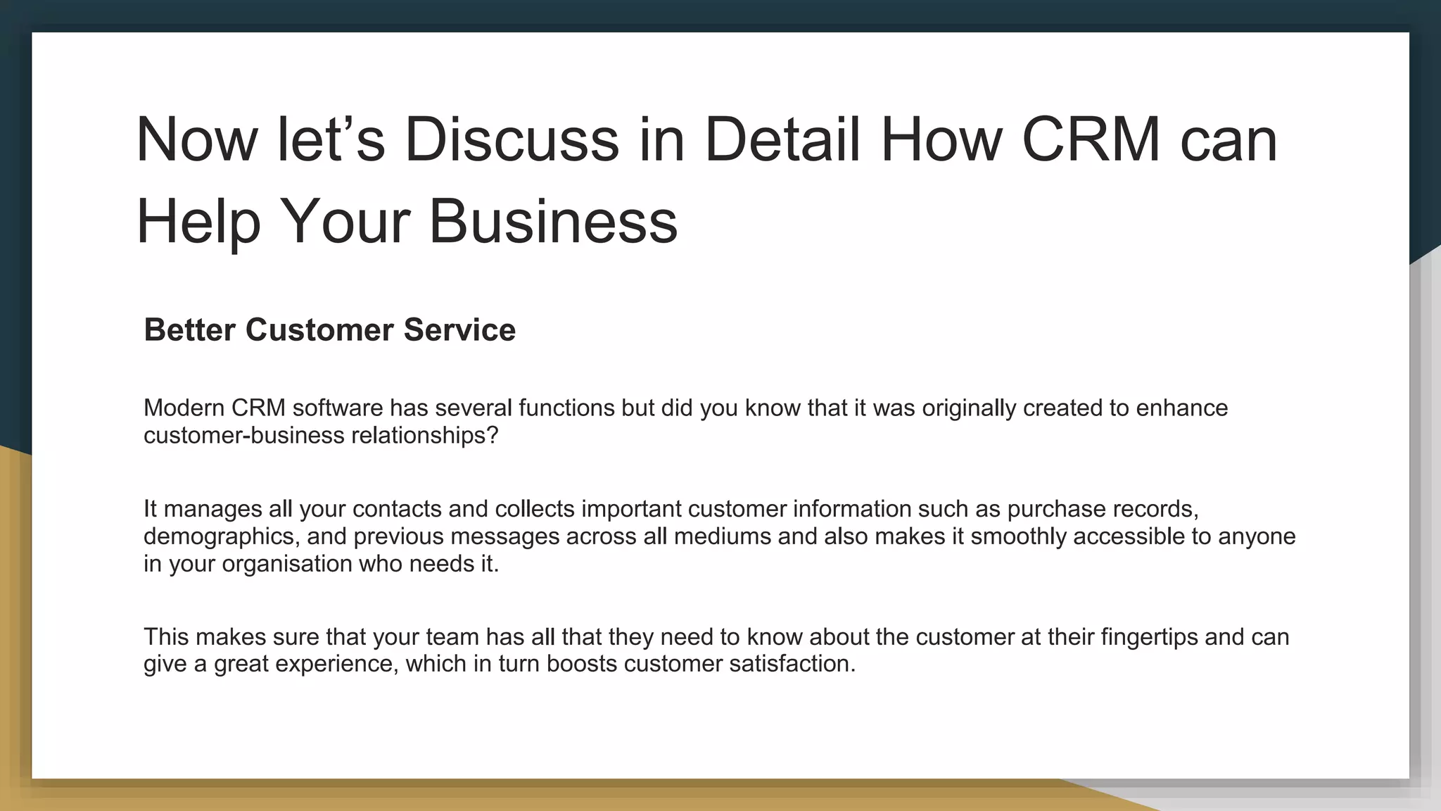 Now let’s Discuss in Detail How CRM can
Help Your Business
Better Customer Service
Modern CRM software has several functions but did you know that it was originally created to enhance
customer-business relationships?
It manages all your contacts and collects important customer information such as purchase records,
demographics, and previous messages across all mediums and also makes it smoothly accessible to anyone
in your organisation who needs it.
This makes sure that your team has all that they need to know about the customer at their fingertips and can
give a great experience, which in turn boosts customer satisfaction.
 