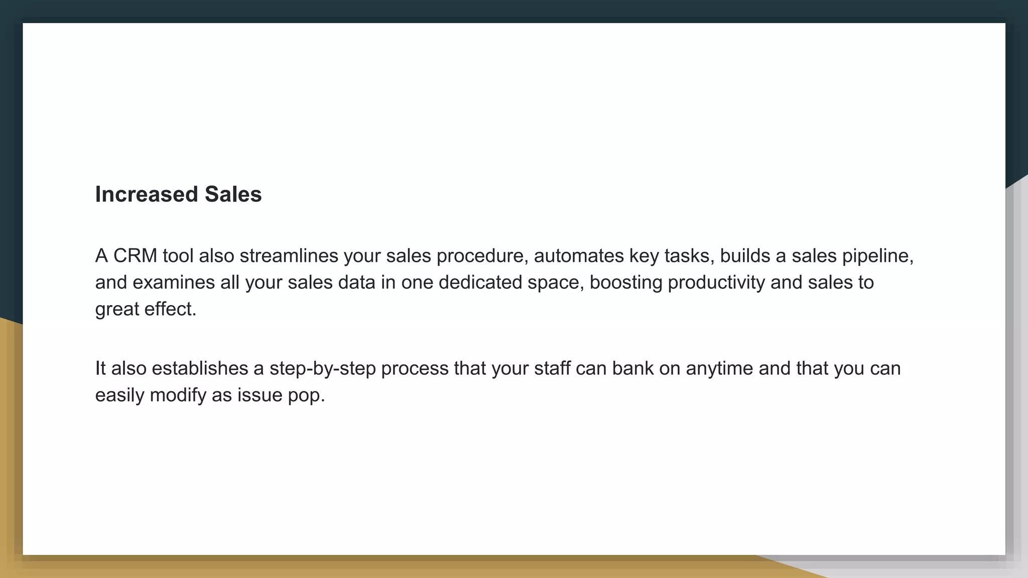 Increased Sales
A CRM tool also streamlines your sales procedure, automates key tasks, builds a sales pipeline,
and examines all your sales data in one dedicated space, boosting productivity and sales to
great effect.
It also establishes a step-by-step process that your staff can bank on anytime and that you can
easily modify as issue pop.
 
