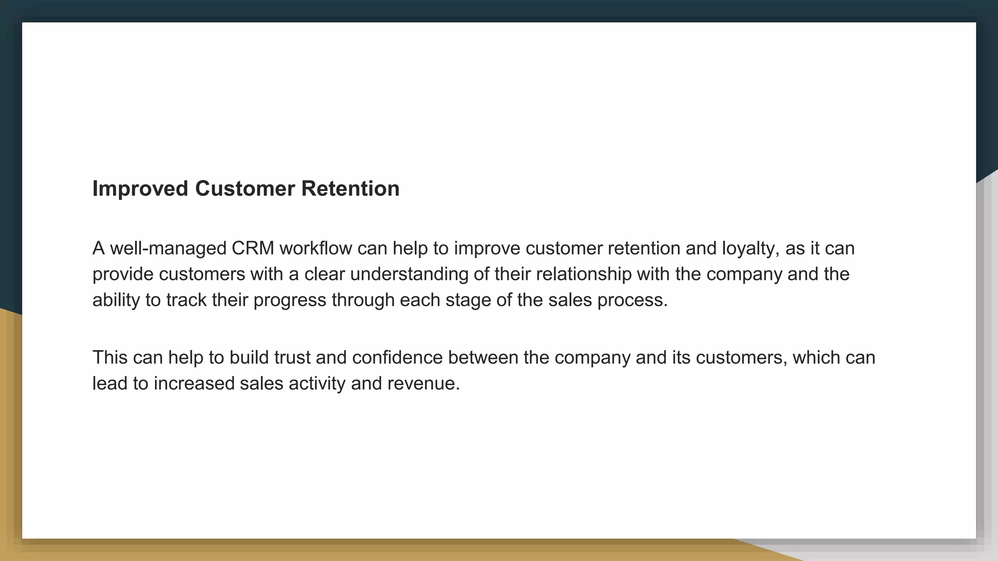 Improved Customer Retention
A well-managed CRM workflow can help to improve customer retention and loyalty, as it can
provide customers with a clear understanding of their relationship with the company and the
ability to track their progress through each stage of the sales process.
This can help to build trust and confidence between the company and its customers, which can
lead to increased sales activity and revenue.
 