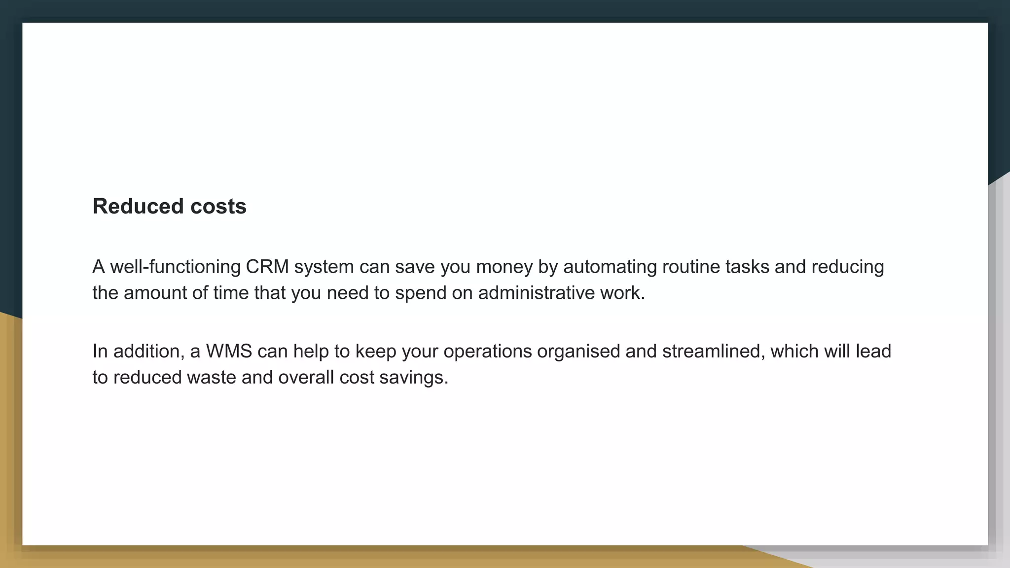 Reduced costs
A well-functioning CRM system can save you money by automating routine tasks and reducing
the amount of time that you need to spend on administrative work.
In addition, a WMS can help to keep your operations organised and streamlined, which will lead
to reduced waste and overall cost savings.
 