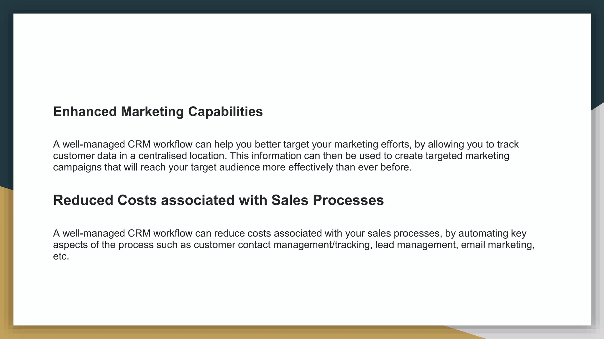 Enhanced Marketing Capabilities
A well-managed CRM workflow can help you better target your marketing efforts, by allowing you to track
customer data in a centralised location. This information can then be used to create targeted marketing
campaigns that will reach your target audience more effectively than ever before.
Reduced Costs associated with Sales Processes
A well-managed CRM workflow can reduce costs associated with your sales processes, by automating key
aspects of the process such as customer contact management/tracking, lead management, email marketing,
etc.
 
