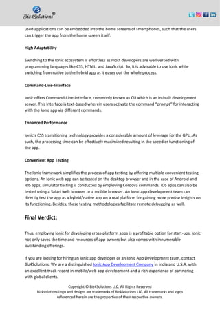 Copyright © Biz4Solutions LLC. All Rights Reserved
Biz4solutions Logo and designs are trademarks of Biz4Solutions LLC. All trademarks and logos
referenced herein are the properties of their respective owners.
used applications can be embedded into the home screens of smartphones, such that the users
can trigger the app from the home screen itself.
High Adaptability
Switching to the Ionic ecosystem is effortless as most developers are well versed with
programming languages like CSS, HTML, and JavaScript. So, it is advisable to use Ionic while
switching from native to the hybrid app as it eases out the whole process.
Command-Line-Interface
Ionic offers Command-Line-Interface, commonly known as CLI which is an in-built development
server. This interface is text-based wherein users activate the command “prompt” for interacting
with the Ionic app via different commands.
Enhanced Performance
Ionic’s CSS transitioning technology provides a considerable amount of leverage for the GPU. As
such, the processing time can be effectively maximized resulting in the speedier functioning of
the app.
Convenient App Testing
The Ionic framework simplifies the process of app testing by offering multiple convenient testing
options. An Ionic web app can be tested on the desktop browser and in the case of Android and
iOS apps, simulator testing is conducted by employing Cordova commands. iOS apps can also be
tested using a Safari web browser or a mobile browser. An Ionic app development team can
directly test the app as a hybrid/native app on a real platform for gaining more precise insights on
its functioning. Besides, these testing methodologies facilitate remote debugging as well.
Final Verdict:
Thus, employing Ionic for developing cross-platform apps is a profitable option for start-ups. Ionic
not only saves the time and resources of app owners but also comes with innumerable
outstanding offerings.
If you are looking for hiring an Ionic app developer or an Ionic App Development team, contact
Biz4Solutions. We are a distinguished Ionic App Development Company in India and U.S.A. with
an excellent track record in mobile/web app development and a rich experience of partnering
with global clients.
 
