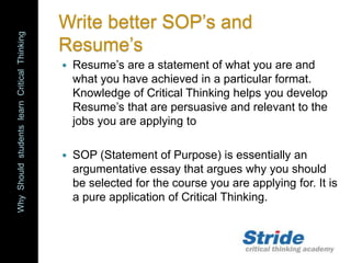 WhyShouldstudentslearnCriticalThinking
Write better SOP’s and
Resume’s
 Resume’s are a statement of what you are and
what you have achieved in a particular format.
Knowledge of Critical Thinking helps you develop
Resume’s that are persuasive and relevant to the
jobs you are applying to
 SOP (Statement of Purpose) is essentially an
argumentative essay that argues why you should
be selected for the course you are applying for. It is
a pure application of Critical Thinking.
 