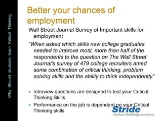 WhyShouldstudentslearnCriticalThinking
Better your chances of
employment
Wall Street Journal Survey of Important skills for
employment
“When asked which skills new college graduates
needed to improve most, more than half of the
respondents to the question on The Wall Street
Journal's survey of 479 college recruiters amed
some combination of critical thinking, problem
solving skills and the ability to think independently”
 Interview questions are designed to test your Critical
Thinking Skills
 Performance on the job is dependant on your Critical
Thinking skills
 