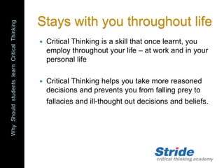 WhyShouldstudentslearnCriticalThinking
Stays with you throughout life
 Critical Thinking is a skill that once learnt, you
employ throughout your life – at work and in your
personal life
 Critical Thinking helps you take more reasoned
decisions and prevents you from falling prey to
fallacies and ill-thought out decisions and beliefs.
 