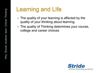 WhyShouldstudentslearnCriticalThinking
Learning and Life
 The quality of your learning is affected by the
quality of your thinking about learning.
 The quality of Thinking determines your course,
college and career choices
 