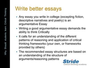 WhyShouldstudentslearnCriticalThinking
Write better essays
 Any essay you write in college (excepting fiction,
descriptive narratives and poetry) is an
argumentative Essay
 Writing a good argumentative essay demands the
ability to think Critically
 It calls for an understanding of the different
patterns of reasoning and application of critical
thinking frameworks (your own, or frameworks
provided by others)
 The recommended essay structures are based on
an understanding of the structure of
arguments/reasoning patterns
 
