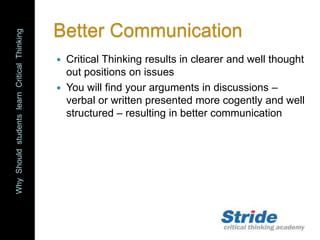 WhyShouldstudentslearnCriticalThinking
Better Communication
 Critical Thinking results in clearer and well thought
out positions on issues
 You will find your arguments in discussions –
verbal or written presented more cogently and well
structured – resulting in better communication
 