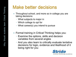 WhyShouldstudentslearnCriticalThinking
Make better decisions
 Throughout school, and more so in college you are
taking decisions:
◦ What subjects to major in
◦ Which college to opt for
◦ What career(s) you intend to pursue
 Formal training in Critical Thinking helps you:
◦ Examine the options, skills and decision
variables from several angles
◦ And you also learn to critically evaluate tentative
decisions for logic, evidence and likelihood of it
being right for you
 