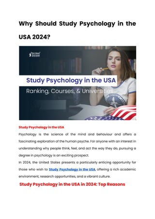 Why Should Study Psychology in the
USA 2024?
Study Psychology in the USA
Psychology is the science of the mind and behaviour and offers a
fascinating exploration of the human psyche. For anyone with an interest in
understanding why people think, feel, and act the way they do, pursuing a
degree in psychology is an exciting prospect.
In 2024, the United States presents a particularly enticing opportunity for
those who wish to Study Psychology in the USA, offering a rich academic
environment, research opportunities, and a vibrant culture.
Study Psychology in the USA in 2024: Top Reasons
 
