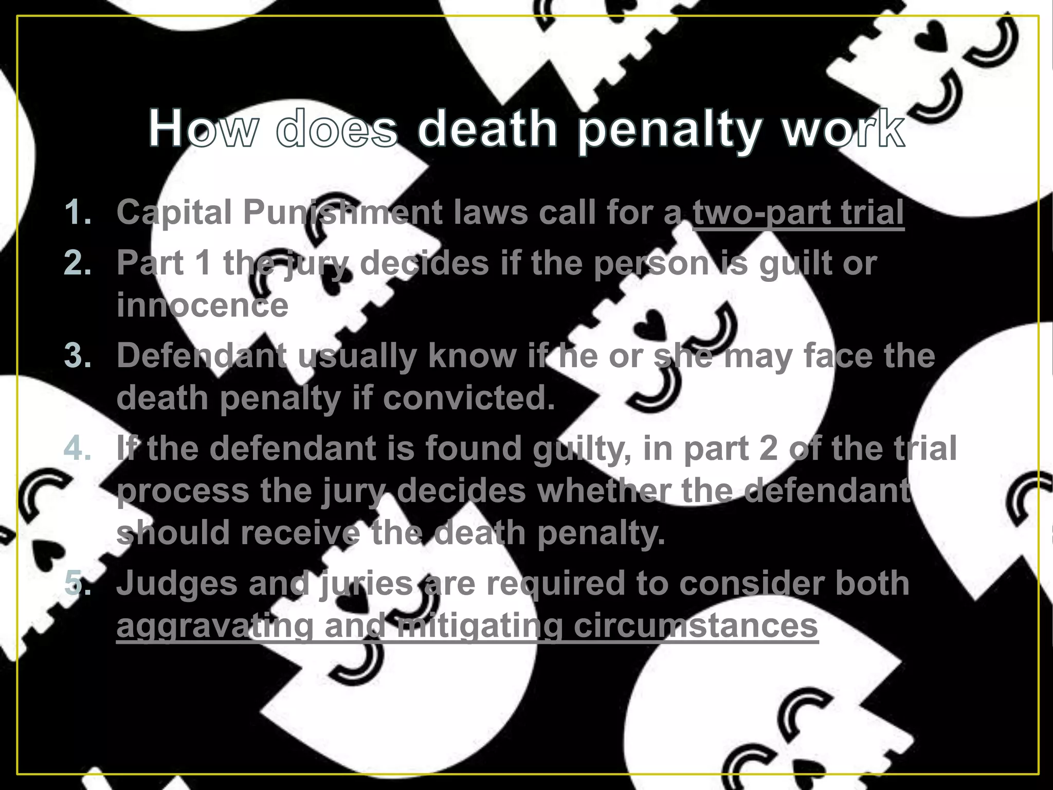How does death penalty workCapital Punishment laws call for a two-part trialPart 1 the jury decides if the person is guilt or innocenceDefendant usually know if he or she may face the death penalty if convicted.If the defendant is found guilty, in part 2 of the trial process the jury decides whether the defendant should receive the death penalty.Judges and juries are required to consider both aggravating and mitigating circumstances