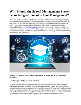 Why Should the School Management System
be an Integral Part of School Management?
In the ever-evolving landscape of education, academic institutions are increasingly turning to
digital administrative procedures to boost management and operational efficiency. Schools are
now faced with the challenge of aligning their corporate aims, expansion goals, and success
metrics with cutting-edge technological solutions. While some institutions have already
embraced the benefits of school management system, others remain hesitant, unsure if their
current manual methods are sufficient or if a change is necessary. However, it is essential for
educational institutions to understand their responsibilities in delivering education with accuracy,
dependability, and authenticity.
Reasons why implementing a School Management System is crucial for educational
institutions
1.Technological Bridge for Communication
A critical aspect of school management software is streamlined communication among all
stakeholders within the institution. A robust school management system provides digital tools
that facilitate seamless communication between different parties. Whether it is the administration
sending an urgent message to all parents, parents submitting complaints, or students interacting
with teachers, the system ensures efficient and lag-free communication. An intuitive notification
system keeps all users informed and engaged without disruptions or platform crashes.
 