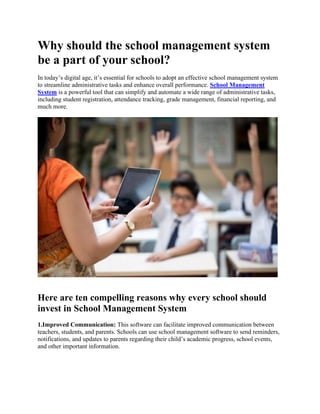 Why should the school management system
be a part of your school?
In today’s digital age, it’s essential for schools to adopt an effective school management system
to streamline administrative tasks and enhance overall performance. School Management
System is a powerful tool that can simplify and automate a wide range of administrative tasks,
including student registration, attendance tracking, grade management, financial reporting, and
much more.
Here are ten compelling reasons why every school should
invest in School Management System
1.Improved Communication: This software can facilitate improved communication between
teachers, students, and parents. Schools can use school management software to send reminders,
notifications, and updates to parents regarding their child’s academic progress, school events,
and other important information.
 
