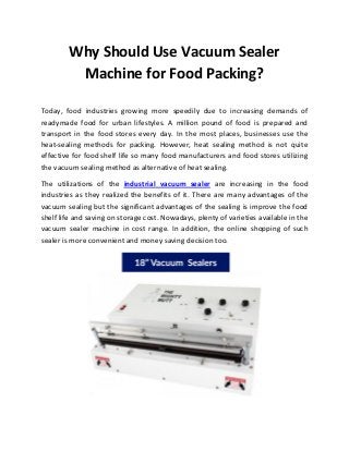 Why Should Use Vacuum Sealer
Machine for Food Packing?
Today, food industries growing more speedily due to increasing demands of
readymade food for urban lifestyles. A million pound of food is prepared and
transport in the food stores every day. In the most places, businesses use the
heat-sealing methods for packing. However, heat sealing method is not quite
effective for food shelf life so many food manufacturers and food stores utilizing
the vacuum sealing method as alternative of heat sealing.
The utilizations of the industrial vacuum sealer are increasing in the food
industries as they realized the benefits of it. There are many advantages of the
vacuum sealing but the significant advantages of the sealing is improve the food
shelf life and saving on storage cost. Nowadays, plenty of varieties available in the
vacuum sealer machine in cost range. In addition, the online shopping of such
sealer is more convenient and money saving decision too.
 