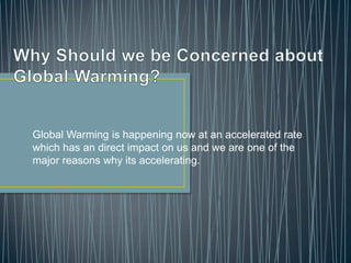 Why Should we be Concerned about Global Warming?  Global Warming is happening now at an accelerated rate which has an direct impact on us and we are one of the major reasons why its accelerating. 