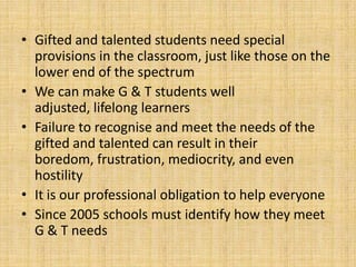 • Gifted and talented students need special
provisions in the classroom, just like those on the
lower end of the spectrum
• We can make G & T students well
adjusted, lifelong learners
• Failure to recognise and meet the needs of the
gifted and talented can result in their
boredom, frustration, mediocrity, and even
hostility
• It is our professional obligation to help everyone
• Since 2005 schools must identify how they meet
G & T needs
 