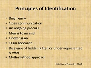 Principles of Identification
• Begin early
• Open communication
• An ongoing process
• Means to an end
• Unobtrusive
• Team approach
• Be aware of hidden gifted or under-represented
groups
• Multi-method approach
(Ministry of Education, 2000)
 