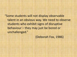 “Some students will not display observable
talent in an obvious way. We need to observe
students who exhibit signs of disruptive
behaviour – they may just be bored or
unchallenged.”
(Deborah Fox, 1986)
 