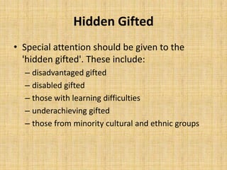 Hidden Gifted
• Special attention should be given to the
'hidden gifted'. These include:
– disadvantaged gifted
– disabled gifted
– those with learning difficulties
– underachieving gifted
– those from minority cultural and ethnic groups
 