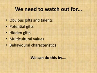 We need to watch out for…
• Obvious gifts and talents
• Potential gifts
• Hidden gifts
• Multicultural values
• Behavioural characteristics
We can do this by….
 