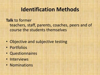 Identification Methods
Talk to former
teachers, staff, parents, coaches, peers and of
course the students themselves
• Objective and subjective testing
• Portfolios
• Questionnaires
• Interviews
• Nominations
 
