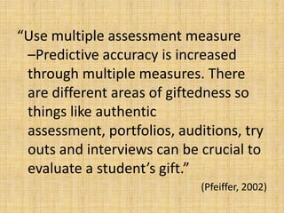 “Use multiple assessment measure
–Predictive accuracy is increased
through multiple measures. There
are different areas of giftedness so
things like authentic
assessment, portfolios, auditions, try
outs and interviews can be crucial to
evaluate a student’s gift.”
(Pfeiffer, 2002)
 
